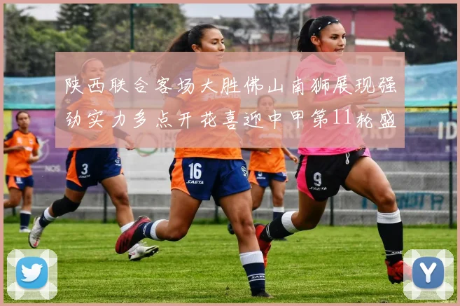 陕西联合客场大胜佛山南狮展现强劲实力多点开花喜迎中甲第11轮盛宴