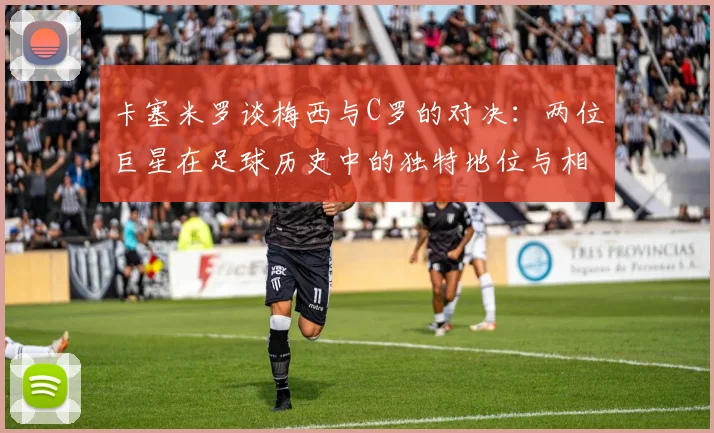卡塞米罗谈梅西与C罗的对决：两位巨星在足球历史中的独特地位与相互激励
