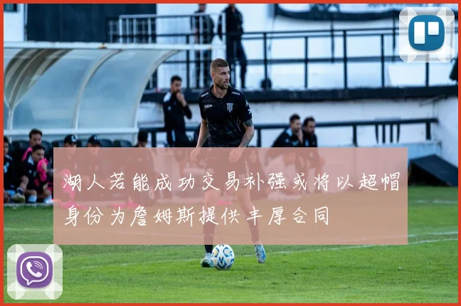 湖人若能成功交易补强或将以超帽身份为詹姆斯提供丰厚合同