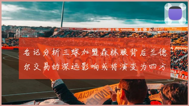 名记分析三球加盟森林狼背后兰德尔交易的深远影响或将演变为四方交易