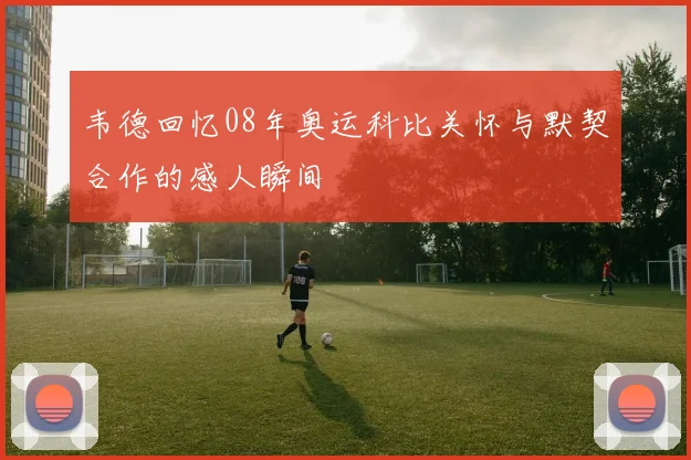 韦德回忆08年奥运科比关怀与默契合作的感人瞬间