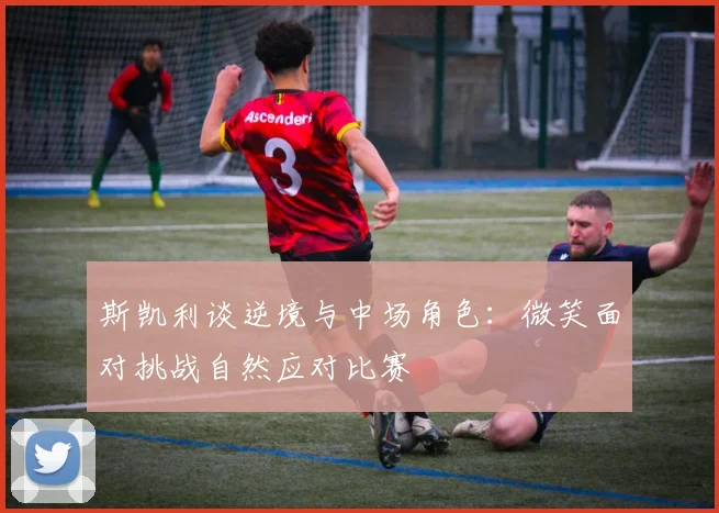斯凯利谈逆境与中场角色：微笑面对挑战自然应对比赛