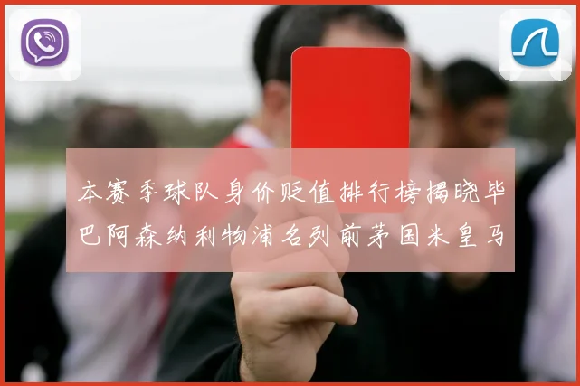 本赛季球队身价贬值排行榜揭晓毕巴阿森纳利物浦名列前茅国米皇马紧随其后