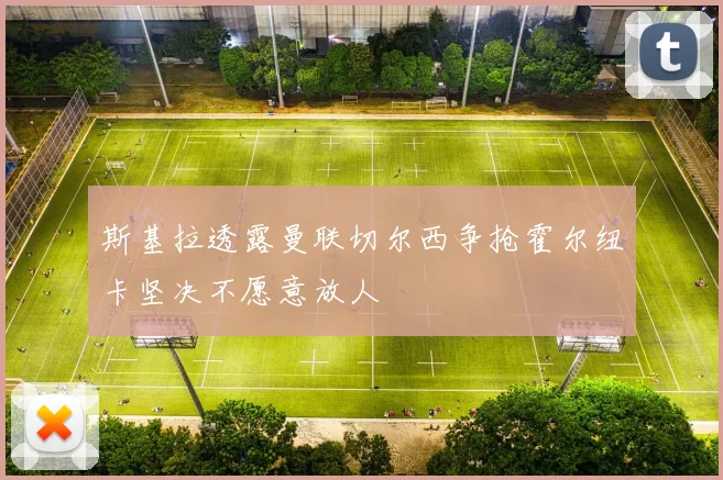 斯基拉透露曼联切尔西争抢霍尔纽卡坚决不愿意放人