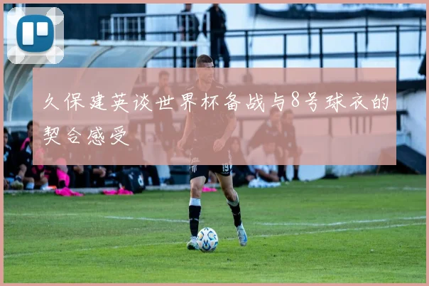 久保建英谈世界杯备战与8号球衣的契合感受