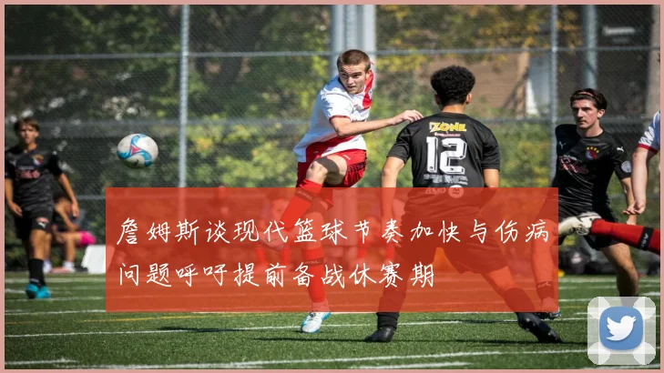 詹姆斯谈现代篮球节奏加快与伤病问题呼吁提前备战休赛期