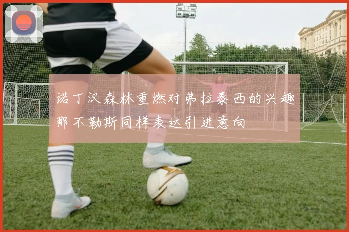 诺丁汉森林重燃对弗拉泰西的兴趣那不勒斯同样表达引进意向