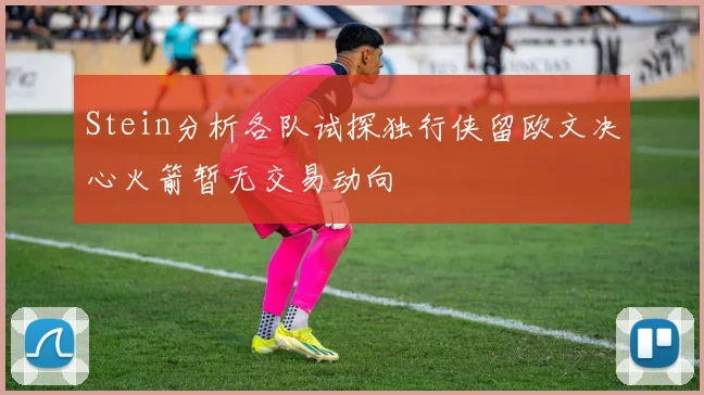 Stein分析各队试探独行侠留欧文决心火箭暂无交易动向